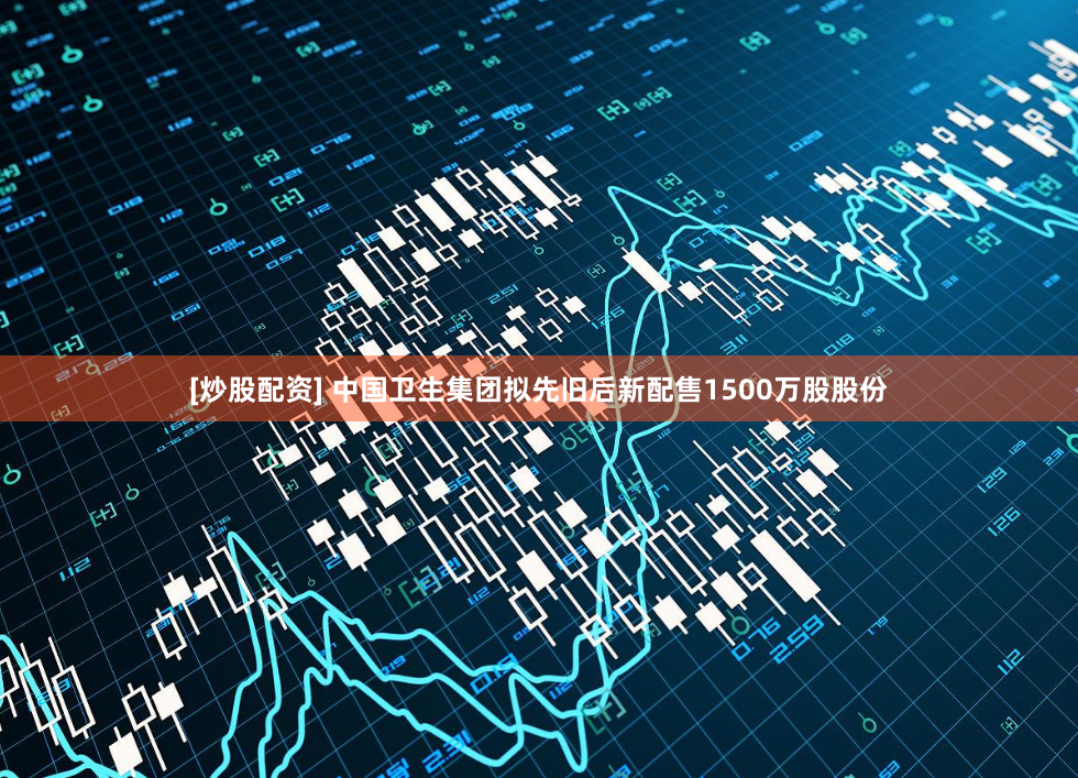 [炒股配资] 中国卫生集团拟先旧后新配售1500万股股份