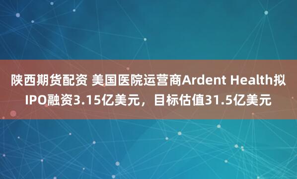 陕西期货配资 美国医院运营商Ardent Health拟IPO融资3.15亿美元，目标估值31.5亿美元