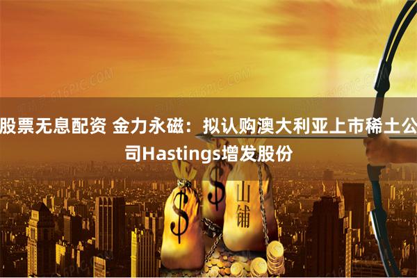 股票无息配资 金力永磁:拟认购澳大利亚上市稀土公司Hastings增发股份
