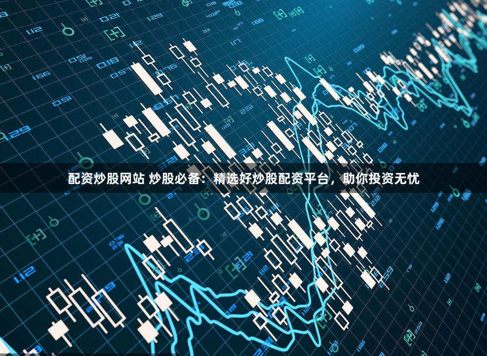 配资炒股网站 炒股必备：精选好炒股配资平台，助你投资无忧