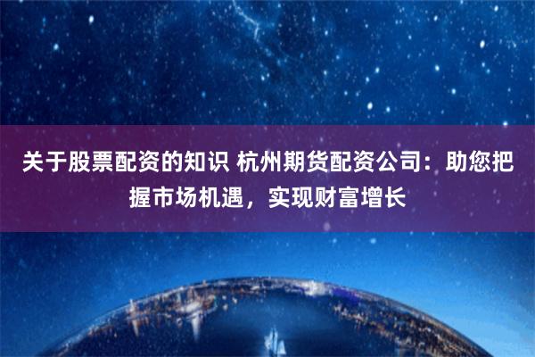 关于股票配资的知识 杭州期货配资公司：助您把握市场机遇，实现财富增长