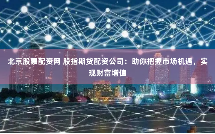 北京股票配资网 股指期货配资公司：助你把握市场机遇，实现财富增值