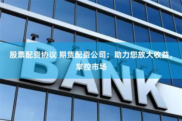 股票配资协议 期货配资公司：助力您放大收益，掌控市场