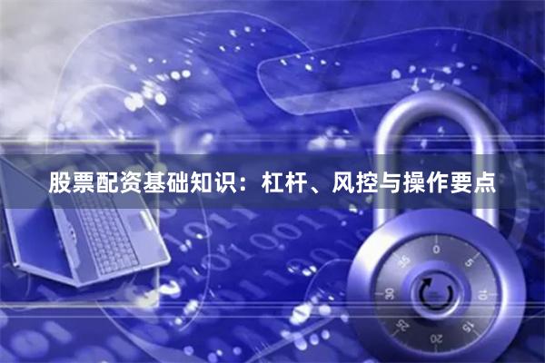 股票配资基础知识：杠杆、风控与操作要点